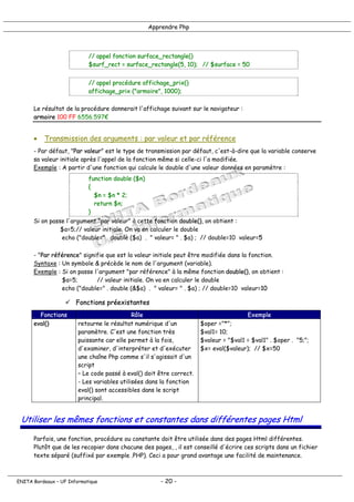 Apprendre Php
// appel fonction surface_rectangle()
$surf_rect = surface_rectangle(5, 10); // $surface = 50
// appel procédure affichage_prix()
affichage_prix ("armoire", 1000);
Le résultat de la procédure donnerait l'affichage suivant sur le navigateur :
armoire 100 FF 6556.597€
• Transmission des arguments : par valeur et par référence
- Par défaut, "Par valeur" est le type de transmission par défaut, c'est-à-dire que la variable conserve
sa valeur initiale après l'appel de la fonction même si celle-ci l'a modifiée.
Exemple : A partir d'une fonction qui calcule le double d'une valeur données en paramètre :
function double ($n)
{
$n = $n * 2;
return $n;
}
Si on passe l'argument "par valeur" à cette fonction double(), on obtient :
$a=5;// valeur initiale. On va en calculer le double
echo ("double=" . double ($a) . " valeur= " . $a) ; // double=10 valeur=5
- "Par référence" signifie que est la valeur initiale peut être modifiée dans la fonction.
Syntaxe : Un symbole & précède le nom de l'argument (variable).
Exemple : Si on passe l'argument "par référence" à la même fonction double(), on obtient :
$a=5; // valeur initiale. On va en calculer le double
echo ("double=" . double (&$a) . " valeur= " . $a) ; // double=10 valeur=10
! Fonctions préexistantes
Fonctions Rôle Exemple
eval() retourne le résultat numérique d'un
paramètre. C'est une fonction très
puissante car elle permet à la fois,
d'examiner, d'interpréter et d'exécuter
une chaîne Php comme s'il s'agissait d'un
script
– Le code passé à eval() doit être correct.
- Les variables utilisées dans la fonction
eval() sont accessibles dans le script
principal.
$oper ="*";
$val1= 10;
$valeur = "$val1 = $val1" . $oper . "5;";
$x= eval($valeur); // $x=50
Utiliser les mêmes fonctions et constantes dans différentes pages Html
Parfois, une fonction, procédure ou constante doit être utilisée dans des pages Html différentes.
Plutôt que de les recopier dans chacune des pages, , il est conseillé d'écrire ces scripts dans un fichier
texte séparé (suffixé par exemple .PHP). Ceci a pour grand avantage une facilité de maintenance.
ENITA Bordeaux – UF Informatique - 20 -
 