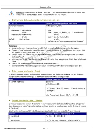 Apprendre Php
Remarque : Dans une boucle "Faire … tant que …", les instructions situées dans la boucle sont
exécutées au moins une fois. même si la condition n'est pas remplie.
• Instructions de branchements multiples : si … si … si …
si … si … si … Exemple : liste des options de 3ème année
switch (expression)
{
case valeur1 : instructions;
break;
case valeur2 : instructions;
break;}
default : instructions;
}
switch ($choix_menu)
{
case 1 :
case 2 : appel_fct_menu1_2(); // si menu=1 ou 2
break;
case 3 : appel_fct_menu3();
break;
default : echo ("vous n'avez pas choisi de menu");
}
Remarques :
• L'expression peut être une simple variable (voir ce chapitre) ou une expression à analyser.
• Plusieurs "case" peuvent être empilés. Dans l'exemple ci-dessus, la fonction appel_fct_menu__2()
est appelée si choix_menu vaut 1 ou 2.
• Chaque "case" est terminé par une instruction break, pour éviter que l'interpréteur n'exécute la
suite des "case"
• L'instruction "default" est facultative. Elle sert à traiter tous les cas non précisés dans la liste des
"case".
• Dans le cas d'une variable alphanumérique, on écrirait : case "L"
• Contrairement à d'autres langages, les valeurs peuvent aussi être des variables (ex : case $x)
• Interrompre une boucle : Break
L'instruction break permet d'interrompre prématurément une boucle for ou while. Elle est réservée
aux programmeurs chevronnés qui en maîtrisent parfaitement les conséquences !
Break Exemple : chercher une valeur
if (condition) break; $compt=1;
while ($compt<50)
{
if ($compt / 4 == 10) break ; // sortie de boucle
$compt++;
}
echo ("compt vaut $compt <BR>"); // = 40
• Sauter des instructions : Continue
L'instruction continue permet de sauter à l'occurrence suivante de la boucle for ou while. Elle permet
donc de sauter un bloc d'instructions et de continuer ensuite le bouclage (sans sortir de celui-ci comme
le fait break).
L’instruction continue peut être évitée dans une boucle et il n’est pas conseillé d’y avoir recours.
continue Exemple : chercher les multiples de 4
if (condition)
{
... instructions;
for ($i=1 ; $i < 100 ; $i++)
{
if ($i % 4 != 0) continue ; // si reste de la
ENITA Bordeaux – UF Informatique - 23 -
 
