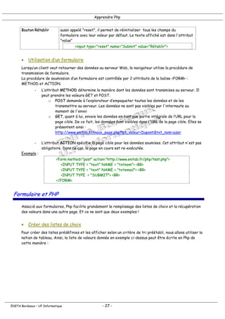 Apprendre Php
Bouton Rétablir aussi appelé "reset", il permet de réinitialiser tous les champs du
formulaire avec leur valeur par défaut. Le texte affiché est dans l'attribut
"value"
<input type="reset" name="Submit" value="Rétablir">
• Utilisation d’un formulaire
Lorsqu’un client veut retourner des données au serveur Web, le navigateur utilise la procédure de
transmission de formulaire.
La procédure de soumission d’un formulaire est contrôlée par 2 attributs de la balise <FORM> :
METHOD et ACTION.
- L’attribut METHOD détermine la manière dont les données sont transmises au serveur. Il
peut prendre les valeurs GET et POST.
o POST demande à l’explorateur d’empaqueter toutes les données et de les
transmettre au serveur. Les données ne sont pas visibles par l'internaute au
moment de l'envoi
o GET, quant à lui, envoie les données en tant que partie intégrale de l’URL pour la
page cible. De ce fait, les données sont visibles dans l'URL de la page cible. Elles se
présentent ainsi :
http://www.enitab.fr/nouv_page.php?lst_valeur=Dupont&txt_nom=azer
- L’attribut ACTION spécifie la page cible pour les données soumises. Cet attribut n'est pas
obligatoire. Dans ce cas, la page en cours est re-exécutée.
Exemple :
<Form method="post" action="http://www.enitab.fr/php/test.php">
<INPUT TYPE = "text" NAME = "txtnom"> <BR>
<INPUT TYPE = "text" NAME = "txtemail"> <BR>
<INPUT TYPE = "SUBMIT"> <BR>
</FORM>
Formulaire et PHP
Associé aux formulaires, Php facilite grandement le remplissage des listes de choix et la récupération
des valeurs dans une autre page. Et ce ne sont que deux exemples !
• Créer des listes de choix
Pour créer des listes prédéfinies et les afficher selon un critère de tri préétabli, nous allons utiliser la
notion de tableau. Ainsi, la liste de valeurs donnée en exemple ci-dessus peut être écrite en Php de
cette manière :
ENITA Bordeaux – UF Informatique - 27 -
 