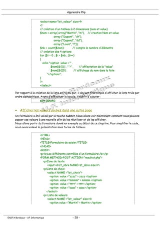 Apprendre Php
<select name="lst_valeur" size=4>
<?
// création d'un tableau à 2 dimensions (nom et value)
$nom = array( array("Martin", "m"), // creation Nom et value
array ("Dupont", "dt"),
array ("Dupond", "dd"),
array ("Louis", "l"));
$nb = count($nom); // compte le nombre d'éléments
// création des 4 options
for ($i = 0 ; $i < $nb ; $i++)
{
echo "<option value ='" .
$nom[$i][1] . "'>" . // affectation de la "value"
$nom[$i][0] . // affichage du nom dans la liste
"</option>";
}
?>
</select>
Par rapport à la création de la liste en HTML pur, il devient très simple d'afficher la liste triée par
ordre alphabétique. Avant d'effectuer la boucle, il suffit d'ajouter :
sort ($nom);
• Afficher les valeurs saisies dans une autre page
Un formulaire a été validé par la touche Submit. Nous allons voir maintenant comment nous pouvons
passer ces valeurs à une nouvelle afin de les réutiliser et de les afficher.
Nous allons partir du formulaire donné en exemple au début de ce chapitre. Pour simplifier le code,
nous avons enlevé la présentation sous forme de tableau.
<HTML>
<HEAD>
<TITLE>Formulaire de saisie</TITLE>
</HEAD>
<BODY>
<p><b>Les différents contrôles d'un formulaire</b></p>
<FORM METHOD=POST ACTION="resultat.php">
<p>Zone de texte
<input id=zt_nbre NAME=zt_nbre size=7>
<p>Liste de choix:
<select NAME ="lst_choix">
<option value ="zzzz" > zzzz </option>
<option value ="mmmm" > mmmm </option>
<option value ="tttt" > tttt </option>
<option value ="aaaa" > aaaa </option>
</select>
<p> Liste de valeurs
<select NAME ="lst_valeur" size=4>
<option value ="Martin" > Martin </option>
ENITA Bordeaux – UF Informatique - 28 -
 