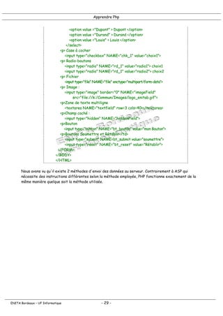 Apprendre Php
<option value ="Dupont" > Dupont </option>
<option value ="Durand" > Durand </option>
<option value ="Louis" > Louis </option>
</select>
<p> Case à cocher
<input type="checkbox" NAME="chk_1" value="choix1">
<p> Radio-boutons
<input type="radio" NAME="rd_1" value="radio1"> choix1
<input type="radio" NAME="rd_1" value="radio2"> choix2
<p> Fichier
<input type="file" NAME="file" enctype="multipart/form-data">
<p> Image :
<input type="image" border="0" NAME="imageField"
src="file://k:/Commun/Images/logo_enitab.gif">
<p>Zone de texte multiligne
<textarea NAME="textfield" row=3 cols=40></textarea>
<p>Champ caché :
<input type="hidden" NAME="hiddenField">
<p>Bouton
<input type="button" NAME="bt_bouton" value="mon Bouton">
<p>Boutons Soumettre et Rétablir</td>
<input type="submit" NAME=bt_submit value="soumettre">
<input type="reset" NAME="bt_reset" value="Rétablir">
</FORM>
</BODY>
</HTML>
Nous avons vu qu'il existe 2 méthodes d'envoi des données au serveur. Contrairement à ASP qui
nécessite des instructions différentes selon la méthode employée, PHP fonctionne exactement de la
même manière quelque soit la méthode utilisée.
ENITA Bordeaux – UF Informatique - 29 -
 