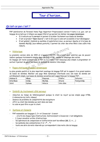 Apprendre Php
Tour d'horizon…
Qu'est-ce que c'est ?
PHP (abréviation de Personal Home Page Hypertext Preprocessor) version 4 beta à ce jour, est un
langage de scripts qui s'intègre aux pages Html et qui permet de réaliser des pages dynamiques.
• Il s'exécute sur le serveur et permet d'accéder facilement aux bases de données.
• C'est un produit "Open Source" c'est-à-dire que le code est accessible à tout développeur.
• Il est gratuit. Combiné au système d'exploitation Linux, au serveur Apache et à la base de
données MySQL (eux-mêmes gratuits), il permet de créer des sites Web à des coûts très
réduits.
• Historique
La première version date de 1994 et s'appelait PHP/FI. Elle n'avait pour ambition que de pouvoir
insérer quelques traitements simples dans une page HTML, comme le comptage des visites.
Ce langage est moins puissant que le Perl ou le C mais il est beaucoup plus simple à programmer et
surtout il permet de gérer les bases de données de manière très simple.
• Pages statiques et pages dynamiques
La plus grande qualité et le plus important avantage du langage PHP est le support d'un grand nombre
de bases de données. Réaliser une page Web dynamique interfacée avec une base de donnés est
extrêmement simple. Les bases de données suivantes sont supportées par le langage PHP :
Adabas D dBase Empress FilePro Informix
InterBase mSQL MySQL Oracle PostgreSQL
Solid Sybase Velocis Unix dbm
• Intérêt du traitement côté serveur
- réduction du temps de téléchargement puisque le client ne reçoit qu'une simple page HTML
(=>diminution du trafic réseau)
- absence de problème de compatibilité des navigateurs
- offrir au client des données qui sont dans une base
- le code ne peut être vu par le client.
• Syntaxe et Conseils
- PHP ressemble aux langages C, C++ et Javascript : à savoir
- ; à la fin de chaque ligne d’instructions. Contrairement à Javascript, il est obligatoire.
- {…} pour encadrer un bloc d’instructions
- les opérateurs de comparaison et d’affectation sont les mêmes (&&, ||, ==, …)
- les symboles des commentaires // et /* … */
- toute une série de mots réservés qui correspondent à des mots-clés du langage.
- …
ENITA Bordeaux – UF Informatique - 3 -
 