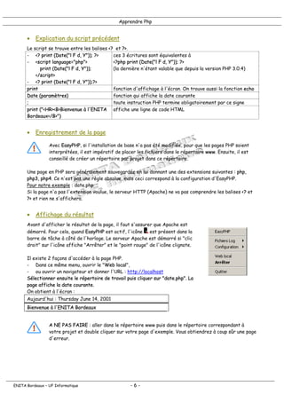 Apprendre Php
• Explication du script précédent
Le script se trouve entre les balises <? et ?>.
- <? print (Date("l F d, Y")); ?>
- <script language="php">
print (Date("l F d, Y"));
</script>
- <? print (Date("l F d, Y"));?>
ces 3 écritures sont équivalentes à
<?php print (Date("l F d, Y")); ?>
(la dernière n'étant valable que depuis la version PHP 3.0.4)
print fonction d'affichage à l'écran. On trouve aussi la fonction echo
Date (paramètres) fonction qui affiche la date courante
; toute instruction PHP termine obligatoirement par ce signe
print ("<HR><B>Bienvenue à l'ENITA
Bordeaux</B>")
affiche une ligne de code HTML
• Enregistrement de la page
Avec EasyPHP, si l'installation de base n'a pas été modifiée, pour que les pages PHP soient
interprétées, il est impératif de placer les fichiers dans le répertoire www. Ensuite, il est
conseillé de créer un répertoire par projet dans ce répertoire.
Une page en PHP sera généralement sauvegardée en lui donnant une des extensions suivantes : php,
php3, php4. Ce n'est pas une règle absolue, mais ceci correspond à la configuration d'EasyPHP.
Pour notre exemple : date.php
Si la page n'a pas l'extension voulue, le serveur HTTP (Apache) ne va pas comprendre les balises <? et
?> et rien ne s'affichera.
• Affichage du résultat
Avant d'afficher le résultat de la page, il faut s'assurer que Apache est
démarré. Pour cela, quand EasyPHP est actif, l'icône est présent dans la
barre de tâche à côté de l'horloge. Le serveur Apache est démarré si "clic
droit" sur l'icône affiche "Arrêter" et le "point rouge" de l'icône clignote.
Il existe 2 façons d'accéder à la page PHP.
- Dans ce même menu, ouvrir le "Web local",
- ou ouvrir un navigateur et donner l'URL : http://localhost
Sélectionner ensuite le répertoire de travail puis cliquer sur "date.php". La
page affiche la date courante.
On obtient à l'écran :
Aujourd'hui : Thursday June 14, 2001
Bienvenue à l'ENITA Bordeaux
A NE PAS FAIRE : aller dans le répertoire www puis dans le répertoire correspondant à
votre projet et double cliquer sur votre page d'exemple. Vous obtiendrez à coup sûr une page
d'erreur.
ENITA Bordeaux – UF Informatique - 6 -
 
