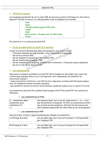 Apprendre Php
• Afficher la source
Les navigateurs permettent de voir le code HTML (la source) qui produit l'affichage (clic droit dans la
page puis "Afficher la source"). Le code précédent vu par le navigateur est le suivant :
<html>
<head>
<title>Ma première page en PHP</title>
</head>
<body>
Date courante : Thursday June 14, 2001</body>
</html>
On constate qu'il n'y a plus aucune balise PHP.
• Ce qui se passe entre le client et le serveur
Lorsqu'un internaute demande page depuis son navigateur, voici ce qui s'y passe :
- l'internaute demande une page (exemple : http://www.monsite.fr/page.php)
- elle arrive au serveur Web
- elle est analysée et exécutée par l'interpréteur PHP
- elle est transformée en langage HTML
- elle est renvoyée sur le navigateur du poste client via Internet. L'internaute ne peut absolument
pas voir le code source de la page PHP.
• Les commentaires
Nous avons vu comment se présente un script PHP. Notre exemple est très simple, mais il peut très
vite être plus compliqué. Dans ce cas, il est important, voire indispensable, de commenter les
instructions. Pourquoi ?
- lorsqu'une fonction a été écrite, il est difficile d'en comprendre certaines subtilités après quelques
mois. Un commentaire permet de donner des pistes.
- pour permettre une prise en main et une maintenance rapides par quelqu'un qui n'a pas écrit le script.
Les commentaires devraient être présents dans les pages Html ET les scripts PHP. Leur syntaxe est
différente.
! Les commentaires en Html
<!-- commentaire début
commentaire suite
commentaire fin
-->
Sur plusieurs lignes, tout ce qui est compris entre <!-- et --> n'est
pas interprété par le navigateur. En Html, les commentaires évitent
que certains anciens navigateurs affichent les fonctions qui leur
sont inconnues comme étant de l'Html. Dans ce cas, ils les ignorent.
! Les commentaires en PHP
Dans les scripts, il existe 3 types de symboles pour désigner du commentaire.
// affichage de la date sur une même ligne, tout ce qui suit les signes // n'est pas étudié
par l'analyseur PHP
# affichage de la date sur une même ligne, tout ce qui suit les signes # n'est pas étudié
par l'analyseur PHP
ENITA Bordeaux – UF Informatique - 7 -
 