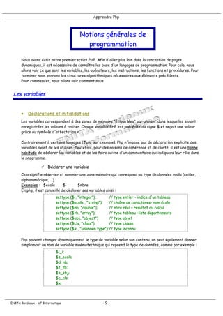 Apprendre Php
Notions générales de
programmation
Nous avons écrit notre premier script PHP. Afin d'aller plus loin dans la conception de pages
dynamiques, il est nécessaire de connaître les base d'un langages de programmation. Pour cela, nous
allons voir ce que sont les variables, les opérateurs, les instructions, les fonctions et procédures. Pour
terminer nous verrons les structures algorithmiques nécessaires aux éléments précédents.
Pour commencer, nous allons voir comment nous
Les variables
• Déclarations et initialisations
Les variables correspondent à des zones de mémoire "étiquetées" par un nom, dans lesquelles seront
enregistrées les valeurs à traiter. Chaque variable PHP est précédée du signe $ et reçoit une valeur
grâce au symbole d'affectation =.
Contrairement à certains langages (Java par exemple), Php n'impose pas de déclaration explicite des
variables avant de les utiliser. Toutefois, pour des raisons de cohérence et de clarté, il est une bonne
habitude de déclarer les variables et de les faire suivre d'un commentaire qui indiquera leur rôle dans
le programme.
! Déclarer une variable
Cela signifie réserver et nommer une zone mémoire qui correspond au type de données voulu (entier,
alphanumérique, …).
Exemples : $ecole $i $nbre
En php, il est conseillé de déclarer ses variables ainsi :
settype ($i, "integer"); // type entier - indice d'un tableau
settype ($ecole , "string"); // chaîne de caractères- nom école
settype ($nb, "double"); // nbre réel – résultat du calcul
settype ($tb, "array"); // type tableau –liste départements
settype ($obj, "object") // type objet
settype ($cls, "class"); // type classe
settype ($x , "unknown type");// type inconnu
Php pouvant changer dynamiquement le type de variable selon son contenu, on peut également donner
simplement un nom de variable mnémotechnique qui reprend le type de données, comme par exemple :
$i_i;
$s_ecole;
$d_nb;
$t_tb;
$o_obj;
$c_cls;
$x;
ENITA Bordeaux – UF Informatique - 9 -
 