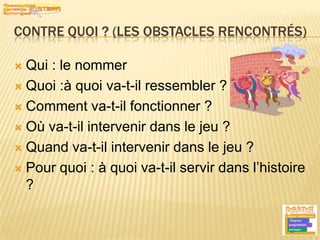 Contre quoi ? (les obstacles rencontrés)Qui : le nommerQuoi :à quoi va-t-il ressembler ?Comment va-t-il fonctionner ?Où va-t-il intervenir dans le jeu ?Quand va-t-il intervenir dans le jeu ?Pour quoi : à quoi va-t-il servir dans l’histoire ?11