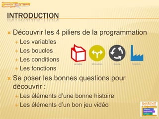 IntroductionDécouvrir les 4 piliers de la programmationLes variablesLes bouclesLes conditionsLes fonctionsSe poser les bonnes questions pour découvrir :Les éléments d’une bonne histoireLes éléments d’un bon jeu vidéo2