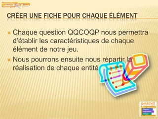 Créer une fiche pour chaque élémentChaque question QQCOQP nous permettra d’établir les caractéristiques de chaque élément de notre jeu.Nous pourrons ensuite nous répartir la réalisation de chaque entité6