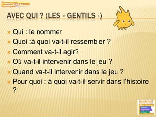 Avec qui ? (les « gentils »)Qui : le nommerQuoi :à quoi va-t-il ressembler ?Comment va-t-il agir?Où va-t-il intervenir dans le jeu ?Quand va-t-il intervenir dans le jeu ?Pour quoi : à quoi va-t-il servir dans l’histoire ?8
