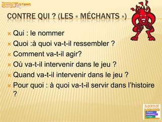 Contre qui ? (les « méchants »)Qui : le nommerQuoi :à quoi va-t-il ressembler ?Comment va-t-il agir?Où va-t-il intervenir dans le jeu ?Quand va-t-il intervenir dans le jeu ?Pour quoi : à quoi va-t-il servir dans l’histoire ?9