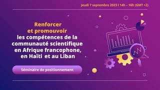 Renforcer
et promouvoir
les compétences de la
communauté scientifique
en Afrique francophone,
en Haïti et au Liban
Séminaire de positionnement
Jeudi 7 septembre 2023 I 14h – 16h (GMT +2)
 