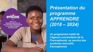 Présentation du
programme
APPRENDRE
(2018 – 2024)
Un programme inédit de
l’Agence universitaire de la
Francophonie, au service des
systèmes éducatifs
francophones
 