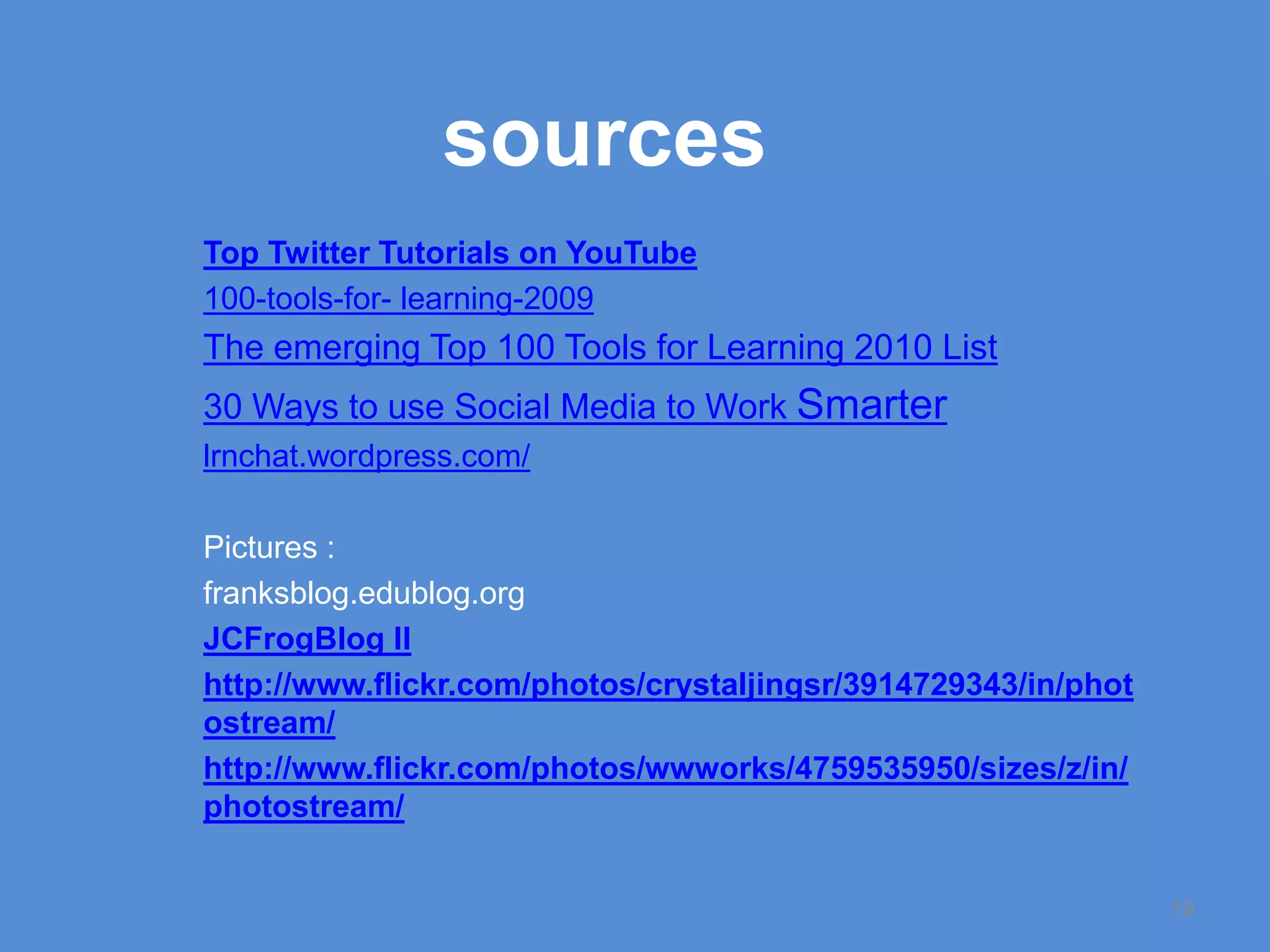 sourcesTop Twitter Tutorials on YouTube100-tools-for- learning-2009The emerging Top 100 Tools for Learning 2010 List30 Ways to use Social Media to Work Smarterlrnchat.wordpress.com/Pictures :franksblog.edublog.orgJCFrogBlog IIhttp://www.flickr.com/photos/crystaljingsr/3914729343/in/photostream/http://www.flickr.com/photos/wwworks/4759535950/sizes/z/in/photostream/19