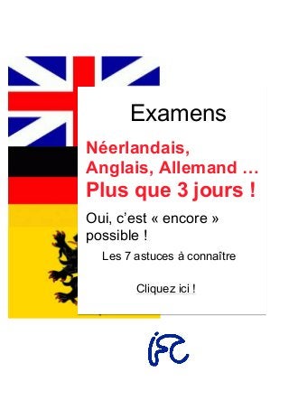 Examens
Néerlandais,
Anglais, Allemand …
Plus que 3 jours !
Oui, c’est « encore »
possible !
Les 7 astuces à connaître
Cliquez ici !
	
  
	
  
	
   	
  
 