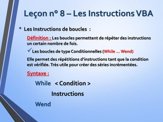 Leçon n° 8 – Les InstructionsVBA
• Les Instructions de boucles :
Définition : Les boucles permettent de répéter des instructions
un certain nombre de fois.
Les boucles de type Conditionnelles (While … Wend)
Elle permet des répétitions d’instructions tant que la condition
est vérifiée.Très utile pour créer des séries incrémentées.
Syntaxe :
While < Condition >
Instructions
Wend
 
