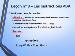 Leçon n° 8 – Les InstructionsVBA
• Les Instructions de boucles :
Définition : Les boucles permettent de répéter des instructions
un certain nombre de fois.
Autres boucles conditionnelles (Do … Loop)
La condition peut également être placée en fin de boucle
Syntaxe :
Do
Instructions
Loop While < Condition >
 