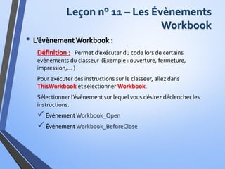 Leçon n° 11 – Les Évènements
Workbook
• L’évènementWorkbook :
Définition : Permet d’exécuter du code lors de certains
évènements du classeur (Exemple : ouverture, fermeture,
impression,… )
Pour exécuter des instructions sur le classeur, allez dans
ThisWorkbook et sélectionner Workbook.
Sélectionner l’évènement sur lequel vous désirez déclencher les
instructions.
Évènement Workbook_Open
Évènement Workbook_BeforeClose
 