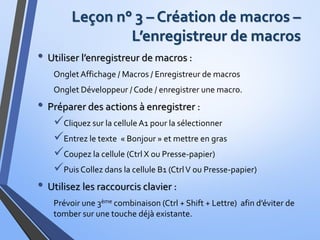 Leçon n° 3 – Création de macros –
L’enregistreur de macros
• Utiliser l’enregistreur de macros :
OngletAffichage / Macros / Enregistreur de macros
Onglet Développeur / Code / enregistrer une macro.
• Préparer des actions à enregistrer :
Cliquez sur la cellule A1 pour la sélectionner
Entrez le texte « Bonjour » et mettre en gras
Coupez la cellule (Ctrl X ou Presse-papier)
Puis Collez dans la cellule B1 (CtrlV ou Presse-papier)
• Utilisez les raccourcis clavier :
Prévoir une 3ème combinaison (Ctrl + Shift + Lettre) afin d’éviter de
tomber sur une touche déjà existante.
 