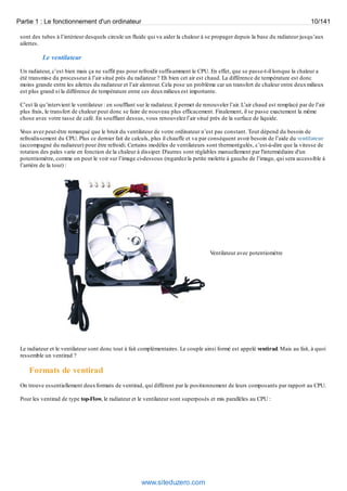 Partie 1 : Le fonctionnement d'un ordinateur 10/141 
sont des tubes à l’intérieur desquels circule un fluide qui va aider la chaleur à se propager depuis la base du radiateur jusqu’aux 
ailettes. 
Le ventilateur 
Un radiateur, c’est bien mais ça ne suffit pas pour refroidir suffisamment le CPU. En effet, que se passe-t-il lorsque la chaleur a 
été transmise du processeur à l’air situé près du radiateur ? Eh bien cet air est chaud. La différence de température est donc 
moins grande entre les ailettes du radiateur et l’air alentour. Cela pose un problème car un transfert de chaleur entre deux milieux 
est plus grand si la différence de température entre ces deux milieux est importante. 
C’est là qu’intervient le ventilateur : en soufflant sur le radiateur, il permet de renouveler l’air. L’air chaud est remplacé par de l’air 
plus frais, le transfert de chaleur peut donc se faire de nouveau plus efficacement. Finalement, il se passe exactement la même 
chose avec votre tasse de café. En soufflant dessus, vous renouvelez l’air situé près de la surface de liquide. 
Vous avez peut-être remarqué que le bruit du ventilateur de votre ordinateur n’est pas constant. Tout dépend du besoin de 
refroidissement du CPU. Plus ce dernier fait de calculs, plus il chauffe et va par conséquent avoir besoin de l’aide du ventilateur 
(accompagné du radiateur) pour être refroidi. Certains modèles de ventilateurs sont thermorégulés, c’est-à-dire que la vitesse de 
rotation des pales varie en fonction de la chaleur à dissiper. D'autres sont réglables manuellement par l'intermédiaire d'un 
potentiomètre, comme on peut le voir sur l’image ci-dessous (regardez la petite molette à gauche de l’image, qui sera accessible à 
l’arrière de la tour) : 
Ventilateur avec potentiomètre 
Le radiateur et le ventilateur sont donc tout à fait complémentaires. Le couple ainsi formé est appelé ventirad. Mais au fait, à quoi 
ressemble un ventirad ? 
Formats de ventirad 
On trouve essentiellement deux formats de ventirad, qui diffèrent par le positionnement de leurs composants par rapport au CPU. 
Pour les ventirad de type top-Flow, le radiateur et le ventilateur sont superposés et mis parallèles au CPU : 
www.siteduzero.com 
 
