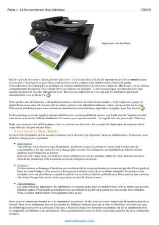 Partie 1 : Le fonctionnement d'un ordinateur 100/141 
Imprimante multifonctions 
Qui dit « plus de fonctions », dit en général « plus cher ». Ce n'est pas faux. Cela dit, les imprimantes jet d'encre monofonctions 
ne sont plus si avantageuses que cela en terme de prix si on les compare à des multifonctions d'entrée de gamme. 
L'encombrement n'est même plus un problème car certaines multifonctions s'avèrent très compactes. Maintenant, si vous refusez 
catégoriquement la présence d'un scanner chez vous (chacun ses principes…), alors pourquoi pas une monofonction, mais 
regardez au moins du côté des imprimantes laser ! Bref, j'essaie simplement de vous dire que les imprimantes jet d'encre 
monofonctions sont en fin de vie. 
Mais qui dit « plus de fonctions », dit également parfois « fonctions de moins bonne qualité ». Il est tentant de se payer un 
appareil tout-en-un, mais s'il se trouve être un piètre scanner et une imprimante médiocre, cela ne vaut peut-être pas le coup. 
Mais aucun problème puisque vous connaissez maintenant les caractéristiques importantes à regarder pour bien choisir. 
Un des avantages souvent apprécié chez les multifonctions, est la possibilité de scanner une feuille puis de l'imprimer aussitôt, 
sans même avoir besoin d'allumer l'ordinateur. Et scanner pour imprimer aussitôt… on appelle cela une photocopie ! Pensez-y. 
Enfin, vous trouverez des multifonctions « 4 en 1 », incluant une fonction « fax » en plus de l'impression, du scanner et de la 
copie. Bien sûr, leur prix est plus élevé. 
À retenir pour bien choisir 
Le choix d'une imprimante et d'un scanner commence par le choix du type d'appareil : mono ou multifonctions. Ci-dessous, nous 
abordons chaque point séparément. 
Imprimante : 
Tout d'abord, il faut choisir le type d'imprimante : jet d'encre ou laser. Le premier est moins cher à l'achat mais les 
consommables sont plus chers et sont à changer plus souvent. En contrepartie, une imprimante jet d'encre est bien 
meilleure pour l'impression de photos. 
Quel que soit le type choisi, résolution et vitesse d'impression sont les premiers critères de choix. Viennent ensuite le 
choix de la connectique et de la capacité ou non de s'intégrer à un réseau. 
Scanner : 
Un bon scanner se démarque d'abord par une résolution élevée et une profondeur de couleur acceptable. Prenez garde en 
lisant les caractéristiques d'un scanner, à distinguer la résolution native de la résolution interpolée. La première est la 
résolution dont est véritablement capable le matériel. La seconde est déduite artificiellement. Il faut ensuite faire attention 
à la vitesse d'acquisition et à la connectique (avec ou sans fil, réseau ou non). 
Multifonctions : 
Les caractéristiques importantes des imprimantes et scanners inclus dans les multifonctions sont les mêmes que pour les 
appareils dédiés. Prenez garde aux multifonctions qui trichent en jouant sur la qualité de chacune des fonctionnalités. 
Enfin, certaines multifonctions font également office de fax. 
Nous en avons maintenant terminé avec les imprimantes et scanners. En fait, nous en avons terminé avec la première partie de ce 
tutoriel ! Vous devez maintenant pouvoir reconnaître les différents éléments pouvant se trouver à l'intérieur du boîtier ainsi que 
les périphériques pouvant s'y connecter. Cela étant, à l'heure du choix, il est fortement recommandé de lire un maximum de tests 
et comparatifs sur différents sites de hardware. Vous avez maintenant toutes les bases nécessaires pour les lire et les comprendre 
au mieux. 
www.siteduzero.com 
 