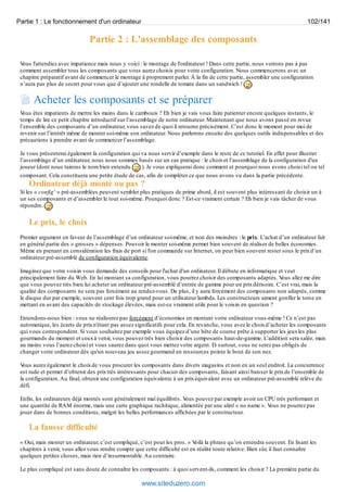 Partie 1 : Le fonctionnement d'un ordinateur 102/141 
Partie 2 : L'assemblage des composants 
Vous l'attendiez avec impatience mais nous y voici : le montage de l'ordinateur ! Dans cette partie, nous verrons pas à pas 
comment assembler tous les composants que vous aurez choisis pour votre configuration. Nous commencerons avec un 
chapitre préparatif avant de commencer le montage à proprement parler. À la fin de cette partie, assembler une configuration 
n’aura pas plus de secret pour vous que d’ajouter une rondelle de tomate dans un sandwich ! 
Acheter les composants et se préparer 
Vous êtes impatients de mettre les mains dans le cambouis ? Eh bien je vais vous faire patienter encore quelques instants, le 
temps de lire ce petit chapitre introductif sur l’assemblage de notre ordinateur. Maintenant que nous avons passé en revue 
l’ensemble des composants d’un ordinateur, vous savez de quoi il retourne précisément. C’est donc le moment pour moi de 
revenir sur l’intérêt même de monter soi-même son ordinateur. Nous parlerons ensuite des quelques outils indispensables et des 
précautions à prendre avant de commencer l’assemblage. 
Je vous présenterai également la configuration qui va nous servir d’exemple dans le reste de ce tutoriel. En effet pour illustrer 
l’assemblage d’un ordinateur, nous nous sommes basés sur un cas pratique : le choix et l’assemblage de la configuration d'un 
joueur (dont nous tairons le nom bien entendu ). Je vous expliquerai donc comment et pourquoi nous avons choisi tel ou tel 
composant. Cela constituera une petite étude de cas, afin de compléter ce que nous avons vu dans la partie précédente. 
Ordinateur déjà monté ou pas ? 
Si les « config' » pré-assemblées peuvent sembler plus pratiques de prime abord, il est souvent plus intéressant de choisir un à 
un ses composants et d’assembler le tout soi-même. Pourquoi donc ? Est-ce vraiment certain ? Eh bien je vais tâcher de vous 
répondre. 
Le prix, le choix 
Premier argument en faveur de l’assemblage d’un ordinateur soi-même, et non des moindres : le prix. L’achat d’un ordinateur fait 
en général partie des « grosses » dépenses. Pouvoir le monter soi-même permet bien souvent de réaliser de belles économies. 
Même en prenant en considération les frais de port si l'on commande sur Internet, on peut bien souvent rester sous le prix d’un 
ordinateur pré-assemblé de configuration équivalente. 
Imaginez que votre voisin vous demande des conseils pour l'achat d'un ordinateur. Il débute en informatique et veut 
principalement faire du Web. En lui montant sa configuration, vous pourrez choisir des composants adaptés. Vous allez me dire 
que vous pouvez très bien lui acheter un ordinateur pré-assemblé d’entrée de gamme pour un prix dérisoire. C’est vrai, mais la 
qualité des composants ne sera pas forcément au rendez-vous. De plus, il y aura forcément des composants non adaptés, comme 
le disque dur par exemple, souvent cent fois trop grand pour un utilisateur lambda. Les constructeurs aiment gonfler le torse en 
mettant en avant des capacités de stockage élevées, mais est-ce vraiment utile pour le voisin en question ? 
Entendons-nous bien : vous ne réaliserez pas forcément d’économies en montant votre ordinateur vous-même ! Ce n’est pas 
automatique, les écarts de prix n'étant pas assez significatifs pour cela. En revanche, vous avez le choix d’acheter les composants 
qui vous correspondent. Si vous souhaitez par exemple vous équipez d’une bête de course prête à supporter les jeux les plus 
gourmands du moment et ceux à venir, vous pouvez très bien choisir des composants haut-de-gamme. L’addition sera salée, mais 
au moins vous l’aurez choisi et vous saurez dans quoi vous mettez votre argent. Et surtout, vous ne serez pas obligés de 
changer votre ordinateur dès qu'un nouveau jeu assez gourmand en ressources pointe le bout de son nez. 
Vous aurez également le choix de vous procurer les composants dans divers magasins et non en un seul endroit. La concurrence 
est rude et permet d’obtenir des prix très intéressants pour chacun des composants, faisant ainsi baisser le prix de l’ensemble de 
la configuration. Au final, obtenir une configuration équivalente à un prix équivalent avec un ordinateur pré-assemblé relève du 
défi. 
Enfin, les ordinateurs déjà montés sont généralement mal équilibrés. Vous pouvez par exemple avoir un CPU très performant et 
une quantité de RAM énorme, mais une carte graphique rachitique, alimentée par une alim' « no name ». Vous ne pourrez pas 
jouer dans de bonnes conditions, malgré les belles performances affichées par le constructeur. 
La fausse difficulté 
« Oui, mais monter un ordinateur, c’est compliqué, c’est pour les pros. » Voilà la phrase qu’on entendra souvent. En lisant les 
chapitres à venir, vous allez vous rendre compte que cette difficulté est en réalité toute relative. Bien sûr, il faut connaître 
quelques petites choses, mais rien d’insurmontable. Au contraire. 
Le plus compliqué est sans doute de connaître les composants : à quoi servent-ils, comment les choisir ? La première partie du 
www.siteduzero.com 
 