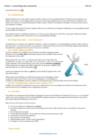 Partie 2 : L'assemblage des composants 103/141 
tutoriel était là pour ça. 
La maintenance 
Quand l'ordinateur du voisin tombe en panne, quelle est bien souvent sa première réaction ? Il jette le tout aux ordures et en 
achète un nouveau. C’est dommage quand on sait que seule la carte graphique était en rade. En montant son ordinateur soi-même, 
on le connait, on sait quoi faire quand il tombe en panne. Monter son ordinateur soi-même, c’est bien souvent réparer 
son ordinateur soi-même. 
Je vous parlais d'économies à l'instant, imaginez celles que vous réaliserez en changeant simplement une carte graphique plutôt 
que l'ensemble de l'ordinateur ! 
Sans parler de panne, un ordinateur monté par vos soins sera aussi bien plus évolutif. Vous saurez quel composant changer, 
pourquoi et comment le faire. Sa durée de vie sera considérablement allongée. 
Et il faut bien dire : c’est chouette ! 
Je terminerai avec une petite note totalement subjective : monter un ordinateur, c’est quand même sacrément sympa ! Outre la 
fierté de se dire « c’est moi qui l’ai fait », une personne s’intéressant de près ou de loin à l’informatique apprécie généralement 
d'assembler les composants entre eux pour voir naître sa machine. 
Les outils indispensables 
Avant de commencer l’assemblage, il est fortement conseillé de dégager le terrain. 
Préparez-vous une surface plane suffisamment grande pour accueillir le boîtier couché, 
les composants et les outils. 
Enfin quand je dis « les outils », je m'avance peut-être un peu. Aujourd'hui, les 
systèmes dits « tool less » (« sans outils ») et « screw less » (« sans vis ») sont de plus 
en plus répandus. Vous n'aurez besoin, tout au plus, que d'un tournevis cruciforme. 
L'idéal serait qu'il soit aimanté, afin d'aller chercher les vis qui seront tombées au fin 
Outils 
fond du boîtier. Si, si, ça arrivera forcément. 
Armez-vous également d'au moins un post-it (ou d'une feuille de papier). Vous verrez 
plus tard pourquoi… 
Enfin, puisque tout problème avec l'électricité statique peut endommager certains 
composants, mieux vaut éviter les sols avec de la moquette, et se décharger en 
touchant un objet métallique avant de commencer le montage (la cage en acier du boîtier fera très bien l'affaire). 
Quelle configuration allons-nous monter ici ? 
Comme je vous le disais en introduction, nous nous sommes basés sur un cas pratique pour illustrer cette partie du tutoriel : 
celui du choix et de l’assemblage d’une configuration de joueur. 
Les besoins 
Tout d'abord, il est important de bien définir les besoins de la personne bénéficiaire de l'ordinateur. Si c'est vous, ce sera plutôt 
simple. Si c'est pour quelqu'un d'autre, il faudra lui poser quelques questions. La plus importante d'entre elles est sans doute : 
pour quelle utilisation l'ordinateur va-t-il servir ? 
Dans notre cas, les besoins sont les suivants : 
Avant tout, il faut une configuration de joueur. 
Les autres utilisations seront le surf, la bureautique, la lecture de vidéo de façon très occasionnelle et la lecture de 
musique. 
Le système doit être réactif. 
L’écran doit être généraliste : il sera utilisé aussi bien pour jouer que pour surfer. 
Si possible, le tout doit être silencieux. 
Il n'y aura pas d'overclocking. 
Matériel déjà possédé : clavier, souris, haut-parleurs 
Le budget se situe aux alentours de 1200 €. 
Notre choix 
www.siteduzero.com 
 