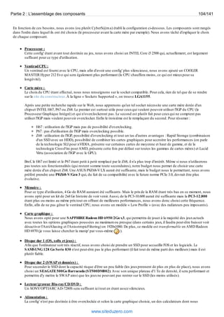 Partie 2 : L'assemblage des composants 104/141 
En fonction de ces besoins, nous avons (ou plutôt CyberS@m a) établi la configuration ci-dessous. Les composants sont rangés 
dans l'ordre dans lequel ils ont été choisis (le processeur avant la carte mère par exemple). Nous avons tâché d'expliquer le choix 
de chaque composant. 
Processeur : 
Cette config' étant avant tout destinée au jeu, nous avons choisi un INTEL Core i5 2500 qui, actuellement, est largement 
suffisant pour ce type d'utilisation. 
Ventirad CPU : 
Un ventirad est fourni avec le CPU, mais afin d'avoir une config' plus silencieuse, nous avons ajouté un COOLER 
MASTER Hyper 212 Evo qui sera également plus performant (le CPU chauffera moins, ce qui est mieux pour sa 
longévité). 
Carte mère : 
Le choix du CPU étant effectué, nous nous renseignons sur le socket compatible. Pour cela, rien de tel que de se rendre 
sur le site du constructeur. À la ligne « Sockets Supported », on trouve LGA1155. 
Après une petite recherche rapide sur le Web, nous apprenons qu'un tel socket nécessite une carte mère dotée d'un 
chipset INTEL H67, P67 ou Z68. Le premier est surtout utile pour ceux qui veulent pouvoir utiliser l'IGP du CPU (le 
Processeur Graphique Intégré) et qui n'overclockeront pas. Le second est plutôt fait pour ceux qui ne comptent pas 
utiliser l'IGP mais veulent pouvoir overclocker. Enfin le troisième est le remplaçant du second. Pour résumer : 
H67 : utilisation de l'IGP mais pas de possibilité d'overclocking. 
P67 : pas d'utilisation de l'IGP mais overclocking possible. 
Z68 : utilisation de l'IGP, possibilité d'overclocking et tout un tas d'autres avantages : Rapid Storage (combinaison 
d'un SSD avec un HDD), possibilité de combiner les cartes graphiques pour accroitre les performances (on parle 
de la technologie SLI pour nVIDIA, présente sur certaines cartes de moyenne et haut de gamme, et de la 
technologie CrossFire pour AMD, présente cette fois par défaut sur toutes les gammes de cartes mères) et Lucid 
Virtu (association de l'IGP avec le GPU). 
Bref, le H67 est limité et le P67 étant petit à petit remplacé par le Z68, il n'a plus trop d'intérêt. Même si nous n'utiliserons 
pas toutes ses fonctionnalités (qui restent somme toute secondaires), notre budget nous permet de choisir une carte 
mère dotée d'un chipset Z68. Une ASUS P8Z68-V LX aurait été suffisante, mais le budget nous le permettant, nous avons 
préféré prendre une P8Z68-V/Gen 3 qui, du fait de sa compatibilité avec la future norme PCIe 3.0, devrait être plus 
évolutive. 
Mémoire : 
Pour ce type d'utilisation, 4 Go de RAM auraient été suffisants. Mais le prix de la RAM étant très bas en ce moment, nous 
avons opté pour un kit de 2x4 Go histoire de voir venir. Aussi, de la PC3-10.600 aurait été suffisante mais la PC3-12.800 
étant plus ou moins au même prix tout en offrant de meilleures performances, nous avons donc choisi cette fréquence. 
Enfin, afin de ne pas gêner le ventirad CPU, nous avons un modèle « Low Profile » (avec des radiateurs peu imposants). 
Carte graphique : 
Nous avons opté pour une SAPPHIRE Radeon HD 6950/2Go v.3, qui permettra de jouer à la majorité des jeux actuels 
avec toutes les options graphiques poussées au maximum ou presque (dans certains jeux, il faudra peut-être baisser voir 
désactiver l'AntiAliasing et l'AnisotropicFiltering) en 1920x1080. De plus, ce modèle est transformable en AMD Radeon 
HD 6970 (je vous laisse chercher la manip' par vous-même ). 
Disque dur 1 (OS, softs et jeux) : 
Afin que l'ordinateur soit très réactif, nous avons choisi de prendre un SSD pour accueillir l'OS et les logiciels. Le 
SAMSUNG 128 Go Serie 830 n'est peut-être pas le plus performant (il fait tout de même parti des meilleurs) mais il est 
plutôt fiable. 
Disque dur 2 (SWAP et données) : 
Pour seconder le SSD dont la capacité risque d'être un peu faible (les jeux prennent de plus en plus de place), nous avons 
choisi un SEAGATE 500Go Barracuda (ST500DM002). Avec son unique plateau d'1 To de densité, il sera performant et 
permettra d'y mettre le SWAP ainsi que les jeux ne pouvant pas rentrer sur le SSD (les moins utilisés). 
Lecteur/graveur Blu-ray/CD/DVD : 
Un SONY/OPTIARC AD-7280S sera suffisant ici tout en étant assez silencieux. 
Alimentation : 
La config' n'est pas destinée à être overclockée et selon la carte graphique choisie, un des calculateurs dont nous 
www.siteduzero.com 
 