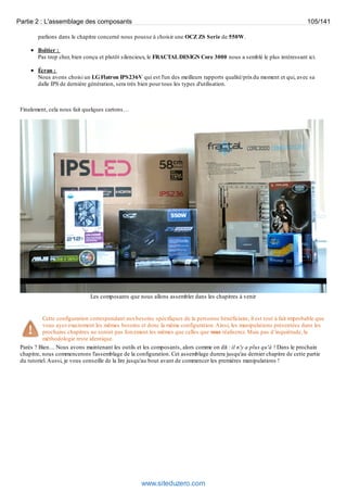 Partie 2 : L'assemblage des composants 105/141 
parlions dans le chapitre concerné nous pousse à choisir une OCZ ZS Serie de 550W. 
Boîtier : 
Pas trop cher, bien conçu et plutôt silencieux, le FRACTAL DESIGN Core 3000 nous a semblé le plus intéressant ici. 
Écran : 
Nous avons choisi un LG Flatron IPS236V qui est l'un des meilleurs rapports qualité/prix du moment et qui, avec sa 
dalle IPS de dernière génération, sera très bien pour tous les types d'utilisation. 
Finalement, cela nous fait quelques cartons… 
Les composants que nous allons assembler dans les chapitres à venir 
Cette configuration correspondant aux besoins spécifiques de la personne bénéficiaire, il est tout à fait improbable que 
vous ayez exactement les mêmes besoins et donc la même configuration. Ainsi, les manipulations présentées dans les 
prochains chapitres ne seront pas forcément les mêmes que celles que vous réaliserez. Mais pas d’inquiétude, la 
méthodologie reste identique. 
Parés ? Bien… Nous avons maintenant les outils et les composants, alors comme on dit : il n'y a plus qu'à ! Dans le prochain 
chapitre, nous commencerons l'assemblage de la configuration. Cet assemblage durera jusqu'au dernier chapitre de cette partie 
du tutoriel. Aussi, je vous conseille de la lire jusqu'au bout avant de commencer les premières manipulations ! 
www.siteduzero.com 
 