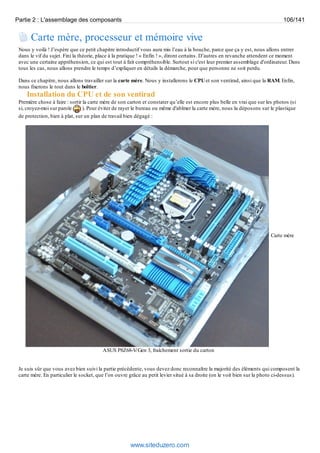Partie 2 : L'assemblage des composants 106/141 
Carte mère, processeur et mémoire vive 
Nous y voilà ! J’espère que ce petit chapitre introductif vous aura mis l’eau à la bouche, parce que ça y est, nous allons entrer 
dans le vif du sujet. Fini la théorie, place à la pratique ! « Enfin ! », diront certains. D’autres en revanche attendent ce moment 
avec une certaine appréhension, ce qui est tout à fait compréhensible. Surtout si c'est leur premier assemblage d'ordinateur. Dans 
tous les cas, nous allons prendre le temps d’expliquer en détails la démarche, pour que personne ne soit perdu. 
Dans ce chapitre, nous allons travailler sur la carte mère. Nous y installerons le CPU et son ventirad, ainsi que la RAM. Enfin, 
nous fixerons le tout dans le boîtier. 
Installation du CPU et de son ventirad 
Première chose à faire : sortir la carte mère de son carton et constater qu’elle est encore plus belle en vrai que sur les photos (si 
si, croyez-moi sur parole ). Pour éviter de rayer le bureau ou même d'abîmer la carte mère, nous la déposons sur le plastique 
de protection, bien à plat, sur un plan de travail bien dégagé : 
Carte mère 
ASUS P8Z68-V/Gen 3, fraîchement sortie du carton 
Je suis sûr que vous avez bien suivi la partie précédente, vous devez donc reconnaître la majorité des éléments qui composent la 
carte mère. En particulier le socket, que l’on ouvre grâce au petit levier situé à sa droite (on le voit bien sur la photo ci-dessus). 
www.siteduzero.com 
 