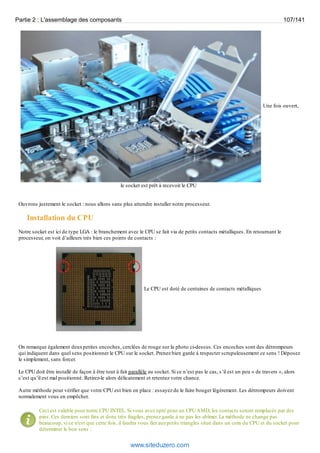 Partie 2 : L'assemblage des composants 107/141 
Une fois ouvert, 
le socket est prêt à recevoir le CPU 
Ouvrons justement le socket : nous allons sans plus attendre installer notre processeur. 
Installation du CPU 
Notre socket est ici de type LGA : le branchement avec le CPU se fait via de petits contacts métalliques. En retournant le 
processeur, on voit d’ailleurs très bien ces points de contacts : 
Le CPU est doté de centaines de contacts métalliques 
On remarque également deux petites encoches, cerclées de rouge sur la photo ci-dessus. Ces encoches sont des détrompeurs 
qui indiquent dans quel sens positionner le CPU sur le socket. Prenez bien garde à respecter scrupuleusement ce sens ! Déposez 
le simplement, sans forcer. 
Le CPU doit être installé de façon à être tout à fait parallèle au socket. Si ce n’est pas le cas, s’il est un peu « de travers », alors 
c’est qu’il est mal positionné. Retirez-le alors délicatement et retentez votre chance. 
Autre méthode pour vérifier que votre CPU est bien en place : essayez de le faire bouger légèrement. Les détrompeurs doivent 
normalement vous en empêcher. 
Ceci est valable pour notre CPU INTEL. Si vous avez opté pour un CPU AMD, les contacts seront remplacés par des 
pins. Ces derniers sont fins et donc très fragiles, prenez garde à ne pas les abîmer. La méthode ne change pas 
beaucoup, si ce n'est que cette fois, il faudra vous fier aux petits triangles situé dans un coin du CPU et du socket pour 
déterminer le bon sens : 
www.siteduzero.com 
 