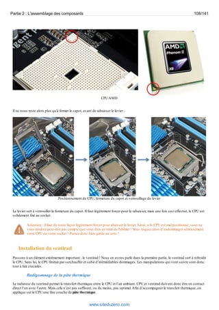 Partie 2 : L'assemblage des composants 108/141 
CPU AMD 
Il ne nous reste alors plus qu'à fermer le capot, avant de rabaisser le levier : 
Positionnement du CPU, fermeture du capot et verrouillage du levier 
Le levier sert à verrouiller la fermeture du capot. Il faut légèrement forcer pour le rabaisser, mais une fois ceci effectué, le CPU est 
solidement fixé au socket. 
Attention : il faut de toute façon légèrement forcer pour abaisser le levier. Ainsi, si le CPU est mal positionné, vous ne 
vous rendrez peut-être pas compte que vous êtes en train de l'abîmer ! Vous risquez alors d’endommager sérieusement 
votre CPU ou votre socket ! Prenez donc bien garde au sens ! 
Installation du ventirad 
Passons à un élément extrêmement important : le ventirad ! Nous en avons parlé dans la première partie, le ventirad sert à refroidir 
le CPU. Sans lui, le CPU finirait par surchauffer et subir d’irrémédiables dommages. Les manipulations qui vont suivre sont donc 
tout à fait cruciales. 
Badigeonnage de la pâte thermique 
Le radiateur du ventirad permet le transfert thermique entre le CPU et l’air ambiant. CPU et ventirad doivent donc être en contact 
direct l’un avec l’autre. Mais cela n’est pas suffisant, ou du moins, pas optimal. Afin d’accompagner le transfert thermique, on 
applique sur le CPU une fine couche de pâte thermique. 
www.siteduzero.com 
 
