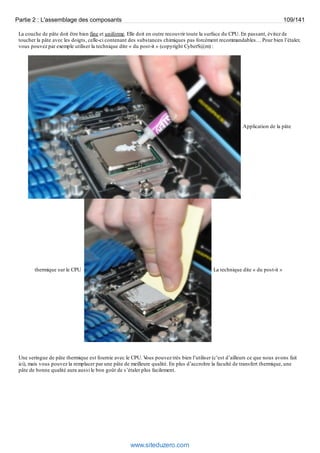 Partie 2 : L'assemblage des composants 109/141 
La couche de pâte doit être bien fine et uniforme. Elle doit en outre recouvrir toute la surface du CPU. En passant, évitez de 
toucher la pâte avec les doigts, celle-ci contenant des substances chimiques pas forcément recommandables… Pour bien l’étaler, 
vous pouvez par exemple utiliser la technique dite « du post-it » (copyright CyberS@m) : 
Application de la pâte 
thermique sur le CPU La technique dite « du post-it » 
Une seringue de pâte thermique est fournie avec le CPU. Vous pouvez très bien l’utiliser (c’est d’ailleurs ce que nous avons fait 
ici), mais vous pouvez la remplacer par une pâte de meilleure qualité. En plus d’accroître la faculté de transfert thermique, une 
pâte de bonne qualité aura aussi le bon goût de s’étaler plus facilement. 
www.siteduzero.com 
 