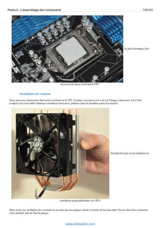 Partie 2 : L'assemblage des composants 110/141 
La pâte thermique doit 
recouvrir de façon uniforme le CPU 
Installation du ventirad 
Nous pouvons maintenant fixer notre ventirad sur le CPU. Comme vous pouvez le voir sur l’image ci-dessous, il est bien 
composé de l’ensemble radiateur/ventilateur dont nous parlions dans la première partie du tutoriel : 
Ventirad de type tower (radiateur et 
ventilateur perpendiculaires au CPU) 
Dans notre cas, la fixation du ventirad est assurée par une plaque située à l’arrière de la carte mère. Il nous faut donc retourner 
cette dernière afin de fixer la plaque : 
www.siteduzero.com 
 