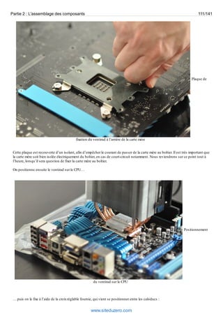 Partie 2 : L'assemblage des composants 111/141 
Plaque de 
fixation du ventirad à l’arrière de la carte mère 
Cette plaque est recouverte d’un isolant, afin d’empêcher le courant de passer de la carte mère au boîtier. Il est très important que 
la carte mère soit bien isolée électriquement du boîtier, en cas de court-circuit notamment. Nous reviendrons sur ce point tout à 
l’heure, lorsqu’il sera question de fixer la carte mère au boîtier. 
On positionne ensuite le ventirad sur le CPU… 
Positionnement 
du ventirad sur le CPU 
… puis on le fixe à l’aide de la croix réglable fournie, qui vient se positionner entre les caloducs : 
www.siteduzero.com 
 