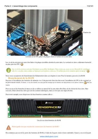 Partie 2 : L'assemblage des composants 112/141 
Fixation du 
ventirad sur le CPU grâce à la plaque située à l’arrière de la carte mère 
Les vis de la croix peuvent ainsi être fixées à la plaque installées derrière la carte mère. Le ventirad est alors solidement harnaché 
au plus près du CPU ! 
Les vis de la croix ne sont pas forcément accessibles facilement. Dans notre cas, nous avons décroché le ventilateur 
afin d’y voir plus clair, comme on l'aperçoit sur la photo ci-dessus. N’oubliez pas de le remettre après la manip’ ! 
Nous nous occuperons du branchement de l'alimentation dans un chapitre à venir. Pour le moment, passons à la RAM. 
Branchement de la RAM 
Passons à l’installation des barrettes de mémoire vive. Cela peut très bien être fait avant l’installation du CPU et du ventirad, ça 
ne pose aucun soucis. D’ailleurs, si vous êtes attentifs vous aurez peut-être remarqué que les barrettes sont déjà présentes sur les photos ci-dessus. Mais peu 
importe. 
Pour savoir où les brancher, le mieux est de se référer au manuel de la carte mère afin d'être sûr de choisir les bon slots. Bien 
souvent, il faut choisir les slots qui sont de couleurs identiques, mais ce n'est pas une règle absolue. 
Pour notre exemple, nous disposons de deux barrettes comme celle-ci : 
Une de nos deux barrettes de RAM 
Prenez garde à ne pas toucher les connecteurs des barrettes de RAM ! 
On commence par ouvrir les ports des barrettes de RAM, à l’aide des loquets situés à leurs extrémités. Il peut y en avoir de part 
www.siteduzero.com 
 