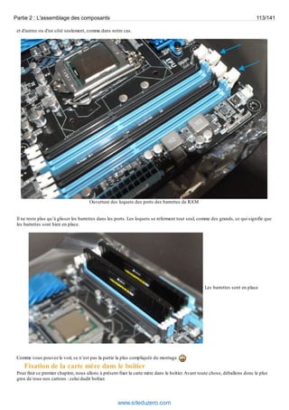 Partie 2 : L'assemblage des composants 113/141 
et d'autres ou d'un côté seulement, comme dans notre cas. 
Ouverture des loquets des ports des barrettes de RAM 
Il ne reste plus qu’à glisser les barrettes dans les ports. Les loquets se referment tout seul, comme des grands, ce qui signifie que 
les barrettes sont bien en place. 
Les barrettes sont en place 
Comme vous pouvez le voir, ce n’est pas la partie la plus compliquée du montage. 
Fixation de la carte mère dans le boîtier 
Pour finir ce premier chapitre, nous allons à présent fixer la carte mère dans le boîtier. Avant toute chose, déballons donc le plus 
gros de tous nos cartons : celui dudit boîtier. 
www.siteduzero.com 
 