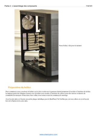 Partie 2 : L'assemblage des composants 114/141 
Notre boîtier, vide pour le moment 
Préparation du boîtier 
Pour commencer, nous couchons le boîtier sur le côté et enlevons le panneau latéral permettant d’accéder à l’intérieur de la bête. 
La majeure partie des éléments fournis avec le boîtier sont stockés à l’intérieur de celui-ci, pour des raisons évidentes de 
commodité de transport. Il faut donc bien veiller à tout retirer avant de commencer le montage. 
Avec la carte mère est fournie une petite plaque métallique pour le BackPanel. Ne l'oubliez pas car nous allons en avoir besoin 
lors de la fixation de la carte mère. 
www.siteduzero.com 
 