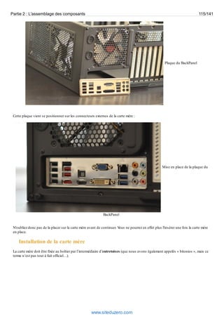 Partie 2 : L'assemblage des composants 115/141 
Plaque du BackPanel 
Cette plaque vient se positionner sur les connecteurs externes de la carte mère : 
Mise en place de la plaque du 
BackPanel 
N'oubliez donc pas de la placer sur la carte mère avant de continuer. Vous ne pourrez en effet plus l'insérer une fois la carte mère 
en place. 
Installation de la carte mère 
La carte mère doit être fixée au boîtier par l’intermédiaire d’entretoises (que nous avons également appelés « bitonios », mais ce 
terme n’est pas tout à fait officiel…). 
www.siteduzero.com 
 