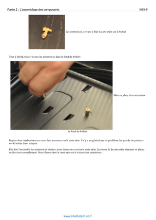 Partie 2 : L'assemblage des composants 116/141 
Les entretoises, servant à fixer la carte mère sur le boîtier 
Tout d’abord, nous vissons les entretoises dans le fond du boîtier : 
Mise en place des entretoises 
au fond du boîtier 
Repérez leur emplacement en vous fiant aux trous sur la carte mère. Il n’y a en général pas de problème, les pas de vis présents 
sur le boîtier étant adaptés. 
Une fois l’ensemble des entretoises vissées, nous déposons sur eux la carte mère. Les trous de la carte mère viennent se placer 
en face tout naturellement. Nous fixons alors la carte mère en la vissant aux entretoises : 
www.siteduzero.com 
 