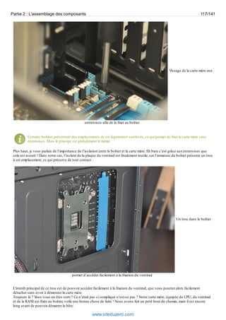 Partie 2 : L'assemblage des composants 117/141 
Vissage de la carte mère aux 
entretoises afin de la fixer au boîtier 
Certains boîtiers présentent des emplacements de vis légèrement surélevés, ce qui permet de fixer la carte mère sans 
entretoises. Mais le principe est globalement le même. 
Plus haut, je vous parlais de l’importance de l’isolation entre le boîtier et la carte mère. Eh bien c’est grâce aux entretoises que 
cela est assuré ! Dans notre cas, l’isolant de la plaque du ventirad est finalement inutile, car l’armature du boîtier présente un trou 
à cet emplacement, ce qui préserve de tout contact : 
Un trou dans le boîtier 
permet d’accéder facilement à la fixation du ventirad 
L'intérêt principal de ce trou est de pouvoir accéder facilement à la fixation du ventirad, que vous pourrez alors facilement 
détacher sans avoir à démonter la carte mère. 
Toujours là ? Vous vous en êtes sorti ? Ce n’était pas si compliqué n’est-ce pas ? Notre carte mère, équipée du CPU, du ventirad 
et de la RAM est fixée au boîtier, voilà une bonne chose de faite ! Nous avons fait un petit bout de chemin, mais il est encore 
long avant de pouvoir démarrer la bête. 
www.siteduzero.com 
 