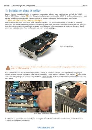 Partie 2 : L'assemblage des composants 119/141 
Installation dans le boîtier 
Dans ce chapitre, nous allons installer les composants restants dans le boîtier : carte graphique (une très belle SAPPHIRE 
Radeon HD 6950 dans notre cas ), bloc d'alimentation, lecteur/graveur, disque dur et SSD. Ça fait du monde, mais vous verrez 
que leur installation est assez rapide. D'autant que nous ne nous occuperons pas des branchements pour l'instant. 
Mise en place de la carte graphique 
Dans le chapitre précédent, nous avons fixé la carte mère au boîtier. C’est maintenant le moment de brancher les différentes 
cartes filles que nous avons choisies pour notre configuration. Dans notre cas, pas de carte réseau ou autre carte son, tout cela 
étant déjà présent (et amplement suffisant) sur la carte mère. Nous nous concentrerons donc ici sur la reine des cartes filles, le 
composant le plus important d’une configuration de joueur : la carte graphique. 
Notre carte graphique 
Tout comme pour les barrettes de RAM, évitez de toucher les connecteurs de la carte graphique ! Cela est valable pour 
toutes les cartes filles PCI/PCIe. 
Pour commencer, il nous faut libérer les emplacements à l’arrière du boîtier, qui serviront à laisser paraître les connectiques 
offertes par notre carte fille. Pour savoir quel(s) cache(s) retirer, il n’y a pas trente-six solutions : il faut essayer ! Positionnez 
donc votre carte graphique en place sur son port PCI x16, sans la brancher, et observez simplement les emplacements dont vous 
avez besoin. 
Quels caches allons-nous devoir retirer ? 
Il suffit alors de détacher les caches métalliques ainsi repérés. S’il le faut, faites levier avec un tournevis pour les faire sauter. 
Attention, ils sont parfois tranchants ! 
www.siteduzero.com 
 