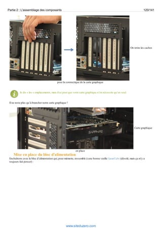 Partie 2 : L'assemblage des composants 120/141 
On retire les caches 
pour la connectique de la carte graphique 
Je dis « les » emplacements, mais il se peut que votre carte graphique n’en nécessite qu’un seul. 
Il ne reste plus qu’à brancher notre carte graphique ! 
Carte graphique 
en place 
Mise en place du bloc d'alimentation 
Enchaînons avec le bloc d’alimentation qui, pour mémoire, ressemble à une bonne vieille GameCube (désolé, mais ça m’y a 
toujours fait penser) : 
www.siteduzero.com 
 