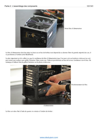 Partie 2 : L'assemblage des composants 121/141 
Notre bloc d’alimentation 
Le bloc d’alimentation doit être placé en haut ou en bas du boîtier, tout dépend de ce dernier. Dans la grande majorité des cas, il 
se positionne à l’arrière (côté BackPanel). 
Le plus important est de veiller à ce que le ventilateur du bloc d’alimentation (que l’on peut voir sur la photo ci-dessus) ne soit 
pas contre une surface sans grille d’aération. Dans notre cas, l’alim est positionnée en bas de la tour, ventilateur vers le bas. On 
remarque d’ailleurs bien la grille d’aération sur la photo ci-dessous : 
Positionnement du bloc 
d’alimentation 
Le bloc est alors fixé à l’aide de quatre vis situées à l’arrière du boîtier : 
www.siteduzero.com 
 