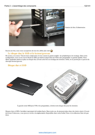 Partie 2 : L'assemblage des composants 122/141 
Fixation du bloc d’alimentation 
Encore une fois, nous nous occuperons de tous les câbles plus tard. 
Le disque dur, le SSD et le lecteur/graveur 
On avance, on avance ! Encore trois composants et nous seront au grand complet : les périphériques de stockage. Dans notre 
configuration, nous avons tout d’abord un SSD, qui mettra à disposition de l’OS et des programmes sa grande rapidité. Nous 
allons également mettre en place un disque dur, servant cette fois au stockage des données. Enfin, on ne pourra pas se passer du 
classique lecteur/graveur. 
Disque dur et SSD 
À gauche notre SSD pour l’OS et les programmes, à droite notre disque dur pour les données 
Disques durs et SSD s’installent exactement de la même façon. Dans notre cas, ils prennent place dans des tiroirs situés à l’avant 
de la tour. Ci-dessous, vous pouvez voir les six emplacements disponibles dans notre boîtier. Nous n’en utiliserons bien sûr que 
deux. 
www.siteduzero.com 
 