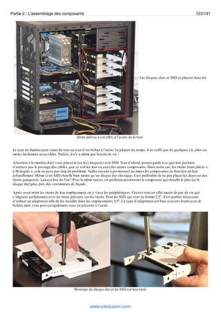 Partie 2 : L'assemblage des composants 123/141 
Les disques durs et SSD se placent dans les 
tiroirs prévus à cet effet, à l’avant de la tour 
Le type de fixation peut varier du tout au tout d’un boîtier à l’autre. La plupart du temps, il ne suffit que de quelques vis, plus ou 
moins facilement accessibles. Parfois, il n'y a même pas besoin de vis ! 
Attention à la manière dont vous placez le (ou les) disque(s) et le SSD. Tout d’abord, prenez garde à ce que leur position 
n’entrave pas le passage des câbles, que ce soit les leur ou ceux des autres composants. Dans notre cas, les tiroirs étant placés « 
à 90 degrés », cela ne pose pas trop de problème. Veillez ensuite à positionner au mieux les composants en fonction de leur 
échauffement. Même si un SSD chauffe bien moins qu’un disque dur classique, il est préférable de ne pas placer les deux sur des 
tiroirs juxtaposés. Laissez-leur de l’air ! Pour la même raison, on préférera positionner le composant qui chauffe le plus (ici le 
disque dur) plus près des ventilateurs de façade. 
Après avoir retiré les tiroirs de leur emplacement, on y visse les périphériques. Ceux-ci sont en effet munis de pas de vis qui 
s’alignent parfaitement avec les trous présents sur les tiroirs. Pour les SSD, qui sont au format 2,5", il est parfois nécessaire 
d’utiliser un adaptateur afin de les installer dans les emplacements 3,5". Ce type d’adaptateur est bien souvent fourni avec le 
boîtier, mais vous pouvez également vous en procurer à l’unité. 
Montage du disque dur et du SSD sur leur tiroir 
www.siteduzero.com 
 