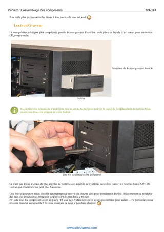 Partie 2 : L'assemblage des composants 124/141 
Il ne reste plus qu’à remettre les tiroirs à leur place et le tour est joué. 
Lecteur/Graveur 
La manipulation n’est pas plus compliquée pour le lecteur/graveur. Cette fois, on le place en façade (c’est mieux pour insérer un 
CD, croyez-moi) : 
Insertion du lecteur/graveur dans le 
boîtier 
Il sera peut-être nécessaire d’enlever la face avant du boîtier pour enlever le capot de l’emplacement du lecteur. Mais 
encore une fois, cela dépend de votre boîtier. 
Une vis de chaque côté du lecteur 
Ce n'est pas le cas ici, mais de plus en plus de boîtiers sont équipés de systèmes screwless (sans vis) pour les baies 5,25". On 
voit ici que c'aurait été un petit plus bienvenu. 
Une fois le lecteur en place, il suffit généralement d’une vis de chaque côté pour le maintenir. Parfois, il faut monter au préalable 
des rails sur le lecteur lui-même afin de pouvoir l’insérer dans le boîtier. 
Et voilà, tous les composants sont en place ! Eh oui, déjà ! Mais nous n’en avons pas terminé pour autant… En particulier, nous 
n'avons branché aucun câble ! Je vous réservais ça pour le prochain chapitre. 
www.siteduzero.com 
 