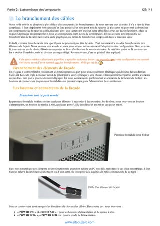 Partie 2 : L'assemblage des composants 125/141 
Le branchement des câbles 
Nous voilà arrivés au chapitre le plus délicat de cette partie : les branchements. Je vous rassure tout de suite, il n’y a rien de bien 
compliqué. Il faut simplement être exhaustif et faire preuve d’un tout petit peu de rigueur. Le plus gros risque serait de brancher 
un composant avec le mauvais câble, risquant ainsi une surtension ou tout autre effet désastreux sur la configuration. Mais ce 
risque est presque entièrement levé, tous les connecteurs étant dotés de détrompeurs. Il vous est dès lors impossible de 
brancher l’alim de la carte mère sur la carte graphique, ou même de brancher un composant dans le mauvais sens ! 
Cela dit, certains branchements très spécifiques ne pourront pas être devinés. C'est notamment le cas des branchements des 
éléments de façade. Nous verrons un exemple ici, mais vous devrez nécessairement l'adapter à votre configuration. Dans ces cas-là, 
vous n'avez pas le choix : il faut vous reporter au livret d'utilisation de votre carte mère. Je sais bien qu'on ne lit pas souvent 
les « modes d'emploi », mais ici c'est un passage obligé. Rassurez-vous, c'est en général bien expliqué. 
Cela peut sembler évident mais je préfère le spécifier en toutes lettres : ne raccordez pas votre configuration au courant 
électrique avant d’avoir terminé tous les branchements. Voilà qui est dit. 
Branchement des éléments de façade 
Il n’y a pas d’ordre préétabli concernant les branchements (à part pour le raccordement électrique qui doit être fait en dernier, 
bien sûr). La seule règle à énoncer serait de privilégier le côté « pratique » des choses : il faut commencer par les câbles les moins 
accessibles, tant que la place est encore dégagée. Ici, nous commençons par brancher les éléments de la façade du boîtier : les 
boutons et connecteurs du panneau frontal dans un premier temps, puis l'alimentation des ventilateurs. 
Les boutons et connecteurs de la façade 
Branchons tout ce petit monde 
Le panneau frontal du boîtier contient quelques éléments à raccorder à la carte mère. Sur le nôtre, nous trouvons un bouton 
d'alimentation, un bouton de remise à zéro, quelques ports USB, une diode et les prises casque et micro. 
Panneau frontal de notre boîtier 
Il est tout naturel que ces éléments soient fonctionnels quand on achète un PC tout fait, mais dans le cas d'un assemblage, il faut 
bien les relier à la carte mère d’une façon ou d’une autre. Ils sont pour cela équipés de petits connecteurs de ce type : 
Câble d'un élément de façade 
Sur ces connecteurs sont marqués les fonctions de chacun des câbles. Dans notre cas, nous trouvons : 
« POWER SW » et « RESET SW » : pour les boutons d'alimentation et de remise à zéro. 
« POWER LED - », « POWER LED + » : pour la diode de l'alimentation. 
www.siteduzero.com 
 