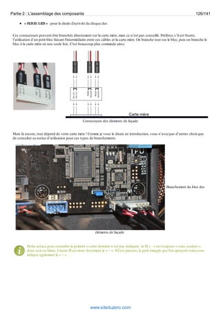 Partie 2 : L'assemblage des composants 126/141 
« H.D.D. LED » : pour la diode d'activité du disque dur. 
Ces connecteurs peuvent être branchés directement sur la carte mère, mais ce n’est pas conseillé. Préférez, s’il est fourni, 
l’utilisation d’un petit bloc faisant l'intermédiaire entre ces câbles et la carte mère. On branche tout sur le bloc, puis on branche le 
bloc à la carte mère en une seule fois. C'est beaucoup plus commode ainsi. 
Connecteurs des éléments de façade 
Mais là encore, tout dépend de votre carte mère ! Comme je vous le disais en introduction, vous n’avez pas d’autres choix que 
de consulter sa notice d’utilisation pour ces types de branchements. 
Branchement du bloc des 
éléments de façade 
Petite astuce pour connaître la polarité si cette dernière n’est pas indiquée : le fil « - » est toujours « sans couleur », 
donc noir ou blanc. L'autre fil est donc forcément le « + ». S'il est présent, le petit triangle que l'on aperçoit ci-dessous 
indique également le « + » : 
www.siteduzero.com 
 