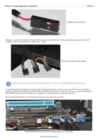 Partie 2 : L'assemblage des composants 127/141 
Triangle pour repérer le plus 
Branchons ensuite les connecteurs des ports USB et des prises audio de façade. Ceux-ci sont repérés par les mentions « HD 
AUDIO »/ »AC’ 97 » pour l’audio et « USB » pour… l’USB. 
Connecteurs Audio et USB de façade 
Pour les prises casque et micro j’ai donc deux possibilités : « AC’97 » et « HD AUDIO. Lequel dois-je choisir ? 
Ces deux dénominations désignent le nom du codec utilisé pour gérer le son en entrée et en sortie. AC’97 est une norme plus 
ancienne, tendant à être remplacée par le HD AUDIO. La réponse à la question est donc toute trouvée : si votre carte mère gère le 
HD AUDIO, utilisez ce connecteur. Dans le cas contraire, vous ne pouvez que vous rabattre sur le AC’97. 
Quoi qu’il en soit, branchez vos connecteurs dans les ports concernés de la carte mère : 
Branchement des connecteurs Audio et USB de façade sur la carte mère 
www.siteduzero.com 
 