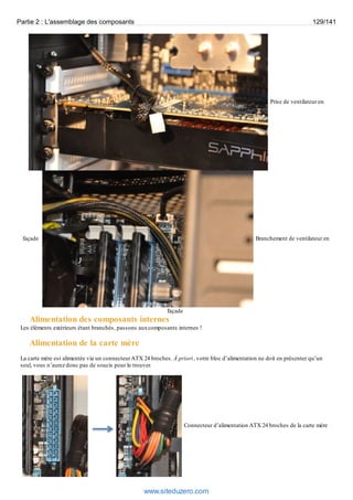 Partie 2 : L'assemblage des composants 129/141 
Prise de ventilateur en 
façade Branchement de ventilateur en 
façade 
Alimentation des composants internes 
Les éléments extérieurs étant branchés, passons aux composants internes ! 
Alimentation de la carte mère 
La carte mère est alimentée via un connecteur ATX 24 broches. À priori, votre bloc d’alimentation ne doit en présenter qu’un 
seul, vous n’aurez donc pas de soucis pour le trouver. 
Connecteur d’alimentation ATX 24 broches de la carte mère 
www.siteduzero.com 
 